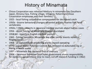 History of Minamata
• Chisso Corporation was released Mercury in minamata bay (Southern
Japan, Shiranui Sea, Fishing village, Villagers: fisherman/Chisso
Corporation employees and their families)
• 1925 - local fishing cooperative compensated for decreased catch
• 1950s - bizarre behavioral changes observed in birds, marine fish, land
vertebrates
• 1950s / 1960s - reports in Japanese medical journals about human cases
• 1956 - cause (MeHg) of Minamata Disease elucidated
• 1958-60 - reports in English medical journals
• 1965 - fishing banned in Minamata Bay after similar events noted in
Niigata, Japan
• 1968 - all acetaldehyde-producing plants ceased operating
• 1970 - Japan Water Pollution Control Act, Allowed no detectable Hg or
MeHg in waste water
• 1997 – Minamata Bay declared free of mercury
• 2004 – Japanese Supreme Court rules government shares responsibility
for epidemic (government slow to react, cut off research funding in 1962)
11
 