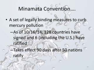 Minamata Convention….
• A set of legally binding measures to curb
mercury pollution
–As of 10/16/14, 128 countries have
signed and 6 (including the U.S.) have
ratified
–Takes effect 90 days after 50 nations
ratify
13
 