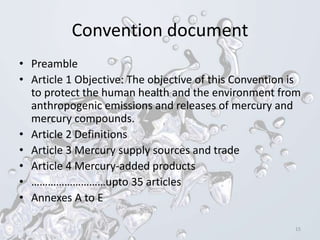 Convention document
• Preamble
• Article 1 Objective: The objective of this Convention is
to protect the human health and the environment from
anthropogenic emissions and releases of mercury and
mercury compounds.
• Article 2 Definitions
• Article 3 Mercury supply sources and trade
• Article 4 Mercury-added products
• ………………………upto 35 articles
• Annexes A to E
15
 