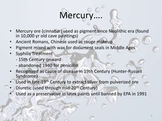 Mercury….
• Mercury ore (cinnabar) used as pigment since Neolithic era (found
in 10,000 yr old cave paintings)
• Ancient Romans, Chinese used as rouge makeup
• Pigment mixed with wax for document seals in Middle Ages
• Syphilis Treatment
- 15th Century onward
- abandoned 1940 for penicillin
• Recognized as cause of disease in 19th Century (Hunter-Russell
Syndrome)
• Used in late-19th Century to extract silver from pulverized ore
• Diuretic (used through mid-20th Century)
• Used as a preservative in latex paints until banned by EPA in 1991
2
 