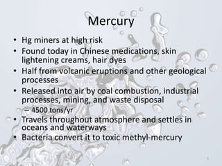 Mercury
• Hg miners at high risk
• Found today in Chinese medications, skin
lightening creams, hair dyes
• Half from volcanic eruptions and other geological
processes
• Released into air by coal combustion, industrial
processes, mining, and waste disposal
– 4500 tons/yr
• Travels throughout atmosphere and settles in
oceans and waterways
• Bacteria convert it to toxic methyl-mercury
3
 