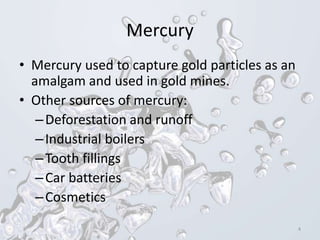 Mercury
• Mercury used to capture gold particles as an
amalgam and used in gold mines.
• Other sources of mercury:
–Deforestation and runoff
–Industrial boilers
–Tooth fillings
–Car batteries
–Cosmetics
4
 