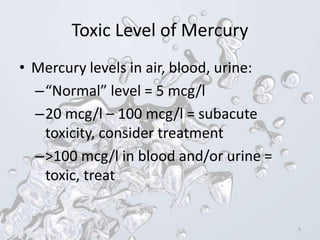 Toxic Level of Mercury
• Mercury levels in air, blood, urine:
–“Normal” level = 5 mcg/l
–20 mcg/l – 100 mcg/l = subacute
toxicity, consider treatment
–>100 mcg/l in blood and/or urine =
toxic, treat
5
 