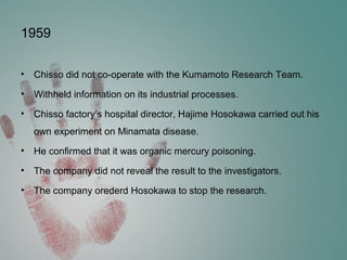 1959
• Chisso did not co-operate with the Kumamoto Research Team.
• Withheld information on its industrial processes.
• Chisso factory’s hospital director, Hajime Hosokawa carried out his
own experiment on Minamata disease.
• He confirmed that it was organic mercury poisoning.
• The company did not reveal the result to the investigators.
• The company orederd Hosokawa to stop the research.
 