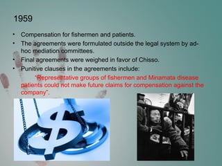 1959
• Compensation for fishermen and patients.
• The agreements were formulated outside the legal system by ad-
hoc mediation committees.
• Final agreements were weighed in favor of Chisso.
• Punitive clauses in the agreements include:
“Representative groups of fishermen and Minamata disease
patients could not make future claims for compensation against the
company”.
 