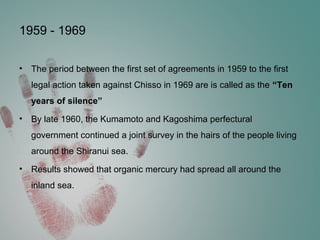 1959 - 1969
• The period between the first set of agreements in 1959 to the first
legal action taken against Chisso in 1969 are is called as the “Ten
years of silence”
• By late 1960, the Kumamoto and Kagoshima perfectural
government continued a joint survey in the hairs of the people living
around the Shiranui sea.
• Results showed that organic mercury had spread all around the
inland sea.
 