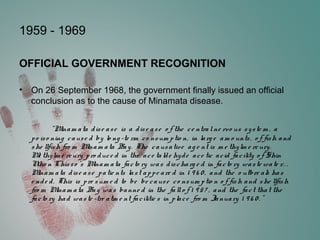 1959 - 1969
OFFICIAL GOVERNMENT RECOGNITION
• On 26 September 1968, the government finally issued an official
conclusion as to the cause of Minamata disease.
“Minam ata dise ase is a dise ase o f the ce ntralne rvo us syste m , a
po iso ning cause d by lo ng -te rm co nsum ptio n, in larg e am o unts, o f fish and
she llfish fro m Minam ata Bay. The causative ag e nt is m e thylm e rcury.
Me thylm e rcury pro duce d in the ace talde hyde ace tic acid facility o f Shin
Niho n Chisso 's Minam ata facto ry was discharg e d in facto ry waste wate r. . .
Minam ata dise ase patie nts last appe are d in 1 9 6 0 , and the o utbre ak has
e nde d. This is pre sum e d to be be cause co nsum ptio n o f fish and she llfish
fro m Minam ata Bay was banne d in the fallo f 1 9 57 , and the fact that the
facto ry had waste -tre atm e nt facilitie s in place fro m January 1 9 6 0 . "
 