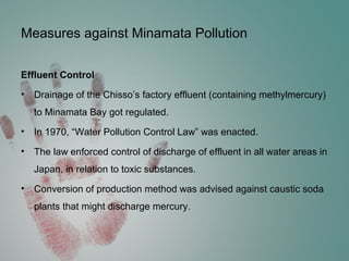 Measures against Minamata Pollution
Effluent Control
• Drainage of the Chisso’s factory effluent (containing methylmercury)
to Minamata Bay got regulated.
• In 1970, “Water Pollution Control Law” was enacted.
• The law enforced control of discharge of effluent in all water areas in
Japan, in relation to toxic substances.
• Conversion of production method was advised against caustic soda
plants that might discharge mercury.
 