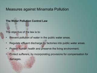 Measures against Minamata Pollution
The Water Pollution Control Law
The objective of the law is to:
• Prevent pollution of water in the public water areas.
• Regulate effluent discharge by factories into public water areas.
• Protect human health and preserve the living environment.
• Protect sufferers, by incorporating provisions for compensation for
damages.
 