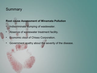 Summary
Root cause Assessment of Minamata Pollution
• Indiscriminate dumping of wastewater.
• Absence of wastewater treatment facility.
• Economic clout of Chisso Corporation.
• Government apathy about the severity of the disease.
 