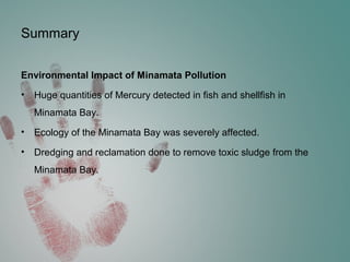 Summary
Environmental Impact of Minamata Pollution
• Huge quantities of Mercury detected in fish and shellfish in
Minamata Bay.
• Ecology of the Minamata Bay was severely affected.
• Dredging and reclamation done to remove toxic sludge from the
Minamata Bay.
 