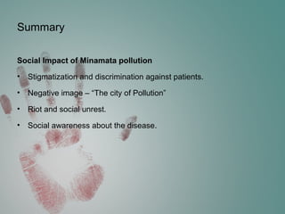 Summary
Social Impact of Minamata pollution
• Stigmatization and discrimination against patients.
• Negative image – “The city of Pollution”
• Riot and social unrest.
• Social awareness about the disease.
 