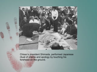Chisso’s president Shimada, performed Japanese
ritual of shame and apology by touching his
forehead on the ground.
 