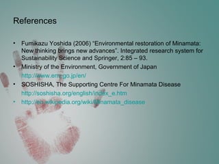 References
• Fumikazu Yoshida (2006) “Environmental restoration of Minamata:
New thinking brings new advances”. Integrated research system for
Sustainability Science and Springer, 2:85 – 93.
• Ministry of the Environment, Government of Japan
http://www.env.go.jp/en/
• SOSHISHA, The Supporting Centre For Minamata Disease
http://soshisha.org/english/index_e.htm
• http://en.wikipedia.org/wiki/Minamata_disease
 
