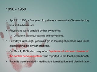 1956 - 1959
• April 21, 1956, a five year old girl was examined at Chisso’s factory
hospital in Minamata.
• Physicians were puzzled by her symptoms:
– Difficulty in walking, speaking and convulsions.
• Few days later, eight years old girl in the neighbourhood was found
experiencing the similar problrms.
• On May 1, 1956, discovery of an “epidemic of unknown disease of
the central nervous system” was reported to the local public health.
• Patients were isolated – leading to stigmatization and discrimination.
 