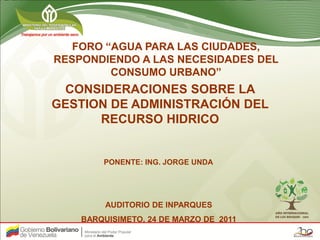 FORO “AGUA PARA LAS CIUDADES,
RESPONDIENDO A LAS NECESIDADES DEL
         CONSUMO URBANO”
 CONSIDERACIONES SOBRE LA
GESTION DE ADMINISTRACIÓN DEL
      RECURSO HIDRICO


        PONENTE: ING. JORGE UNDA




         AUDITORIO DE INPARQUES
    BARQUISIMETO, 24 DE MARZO DE 2011
 