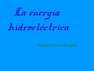 La energía
hidroeléctrica
      Gabriel Victoria Góngora
 
