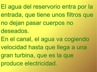 El agua del reservorio entra por la
entrada, que tiene unos filtros que
no dejan pasar cuerpos no
deseados.
En el canal, el agua va cogiendo
velocidad hasta que llega a una
gran turbina, que es la que
produce electricidad.
 