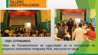 TALLERES
DESCENTRALIZADOS
 UGEL COTABAMBAS
Taller de Fortalecimiento de capacidades en la formulación de
proyectos ambientales integrados PEAI, educación en salud.
 