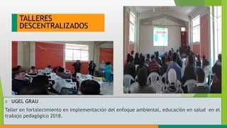 TALLERES
DESCENTRALIZADOS
 UGEL GRAU
Taller en fortalecimiento en implementación del enfoque ambiental, educación en salud en el
trabajo pedagógico 2018.
 