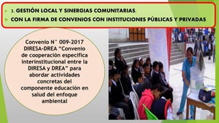  3. GESTIÓN LOCAL Y SINERGIAS COMUNITARIAS.
 CON LA FIRMA DE CONVENIOS CON INSTITUCIONES PÚBLICAS Y PRIVADAS
Convenio N° 009-2017
DIRESA-DREA “Convenio
de cooperación especifica
interinstitucional entre la
DIRESA y DREA” para
abordar actividades
concretas del
componente educación en
salud del enfoque
ambiental
 