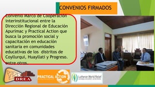 CONVENIOS FIRMADOS
Convenio Marco de Cooperación
interinstitucional entre la
Dirección Regional de Educación
Apurímac y Practical Action que
busca la promoción social y
capacitación en educación
sanitaria en comunidades
educativas de los distritos de
Coyllurqui, Huayllati y Progreso.
entre otros.
 