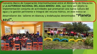 Convenio Marco de Cooperación Interinstitucional entre el Ministerio de Educación
y LA AUTORIDAD NACIONAL DEL AGUA MINEDU- ANA, que tiene por objeto la
implementación conjunta de actividades que promuevan una nueva cultura del
agua y la gestión pertinente e integral del recurso hídrico, en este marco se
desarrollaron dos talleres en Abancay y Andahuaylas denominados “Planeta
azul”.
 