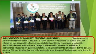 IMPLEMENTACIÓN DE CONCURSOS EDUCATIVOS AMBIENTALES “Construyendo un
Desarrollo Sostenible desde la Escuela”, a través del cual se reconocen las buenas prácticas
educativas y de prevención a favor de una ciudadanía ambiental responsable y sostenible.
Resultando Ganador Nacional en la categoría Alimentación y Bienestar Modalidad B.
Instituciones educativas sin quioscos/cafetería, la I.E Guillermo Pinto Ismódes del distrito de Santa
María de Chicmo- Andahuaylas, con el Proyecto educativo Ambiental "Guillerminos por la Senda de
la Salud”
 