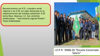 I.E.P N° 55006-20 “Escuela Concertada
Solaris”
Reconocimiento con R.D y bandera verde
regional a las II.EE con logro destacado en la
implementación del enfoque ambiental: II.EE
Santa Rosa -Abancay; I.E. San Jerónimo
Andahuaylas; “Juan Antonio Ligarda Pineda”-
Turpo-Andahuaylas
 