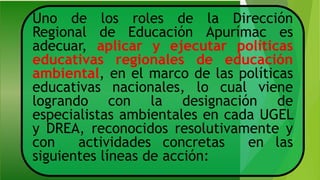 Uno de los roles de la Dirección
Regional de Educación Apurímac es
adecuar, aplicar y ejecutar políticas
educativas regionales de educación
ambiental, en el marco de las políticas
educativas nacionales, lo cual viene
logrando con la designación de
especialistas ambientales en cada UGEL
y DREA, reconocidos resolutivamente y
con actividades concretas en las
siguientes líneas de acción:
 