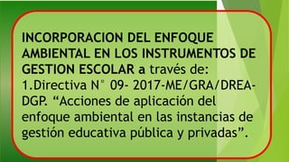 INCORPORACION DEL ENFOQUE
AMBIENTAL EN LOS INSTRUMENTOS DE
GESTION ESCOLAR a través de:
1.Directiva N° 09- 2017-ME/GRA/DREA-
DGP. “Acciones de aplicación del
enfoque ambiental en las instancias de
gestión educativa pública y privadas”.
 