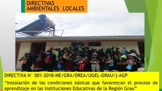 DIRECTIVAS
AMBIENTALES LOCALES
DIRECTIVA N° 001-2018-ME/GRA/DREA/UGEL-GRAU/j-AGP
“Instalación de las condiciones básicas que favorezcan el proceso de
aprendizaje en las Instituciones Educativas de la Región Grau”
 