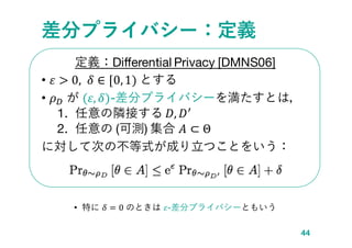 差分プライバシー：定義
定義：Differential Privacy [DMNS06]
• 𝜀 > 0, 𝛿 ∈ [0, 1) とする
• 𝜌 𝐷 が (𝜀, 𝛿)-差分プライバシーを満たすとは，
1. 任意の隣接する 𝐷, 𝐷′
2. 任意...