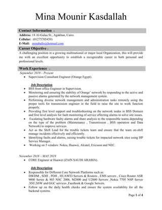 Page 1 of 4
Mina Mounir Kasdallah
Contact Information
Address: 18 Al-Galaa St., Agakhan, Cairo.
Cellular: (01275705459)
E-Mail: minaballo@hotmail.com
A challenging position in a growing multinational or major local Organization, this will provide
me with an excellent opportunity to establish a recognizable career in both personal and
professional levels.
September 2019 – Present
 Supervision Consultant Engineer (Orange Egypt).
Job Description
 BSS front office Engineer in Supervision.
 Monitoring and ensuring the stability of Orange’ network by responding to the active and
passive alarms generated by the network management system.
 Performing diverse network management and administration tasks remotely using the
proper tools for transmission engineer in the field to raise the site to work function
properly.
 Providing first level support and troubleshooting on the network nodes in BSS Domain
and first level analysis for fault monitoring of service affecting alarms to solve site issues.
 Escalating hardware faulty alarms and share analysis to the responsible teams depending
on the type of the problem (Maintenance , Transmission , BSS operation and Data
Network) to improve services.
 Act as the Shift Lead for the trouble tickets team and ensure that the team on-shift
manage incidents effectively and efficiently.
 Identifying faults and alarms, raising trouble tickets for impacted network sites using HP
Service Manager.
 Working on 5 vendors: Nokia, Huawei, Alcatel, Ericsson and NEC.
November 2018 – MAY 2019
 CORE Engineer at Huawei (ZAIN SAUDI ARABIA).
Job Description
 Responsible for Different Core Network Platforms such as:
DWDM , SDH , PDH , HUAWEI Servers & Routers , EMS servers , Cisco Router ASR
9000 Series & 903 NSC 2006, M2000 and U2000 Servers ,Nokia 7705 NSP Server
,SSU,SSW and GGC services ,Facebook & Google Servers.
 Follow up on the daily health checks and ensure the system availability for all the
backend systems.
Career Objective
Work Experience
 