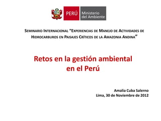 SEMINARIO INTERNACIONAL “EXPERIENCIAS DE MANEJO DE ACTIVIDADES DE
   HIDROCARBUROS EN PAISAJES CRÍTICOS DE LA AMAZONIA ANDINA”




     Retos en la gestión ambiental
               en el Perú

                                                 Amalia Cuba Salerno
                                      Lima, 30 de Noviembre de 2012
 