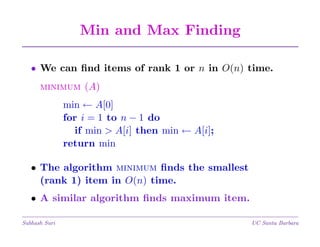 Min and Max Finding
• We can ﬁnd items of rank 1 or n in O(n) time.
minimum (A)
min ← A[0]
for i = 1 to n − 1 do
if min > A[i] then min ← A[i];
return min
• The algorithm minimum ﬁnds the smallest
(rank 1) item in O(n) time.
• A similar algorithm ﬁnds maximum item.
Subhash Suri

UC Santa Barbara

 