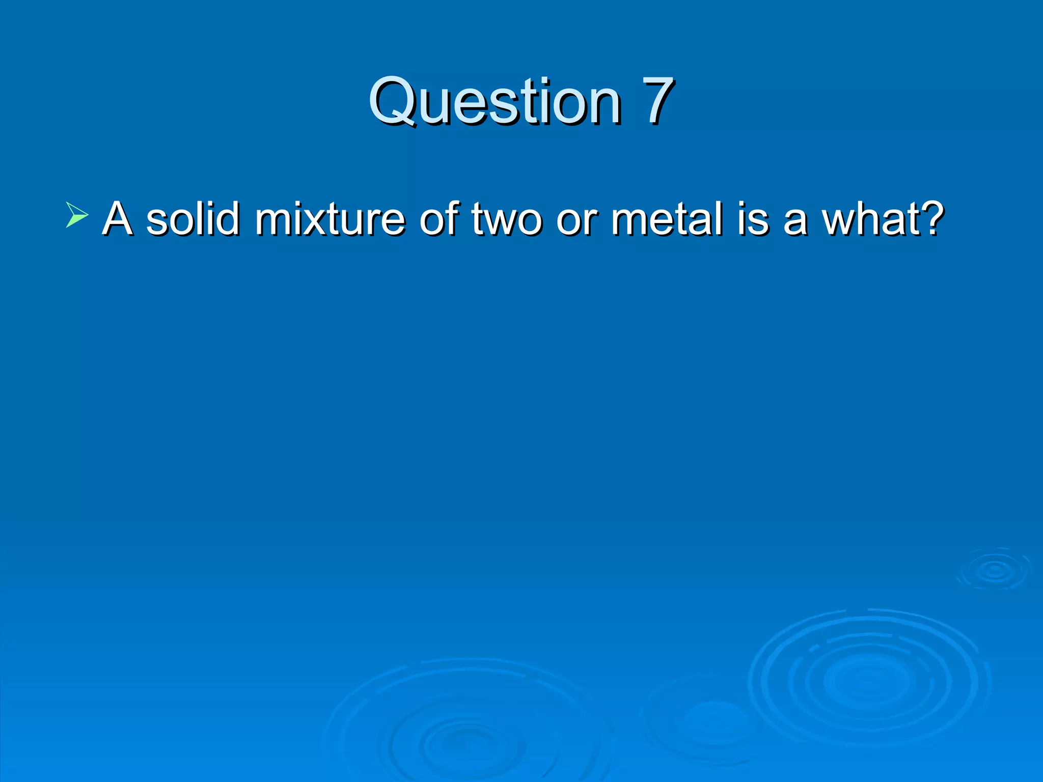 Question 7 A solid mixture of two or metal is a what? 