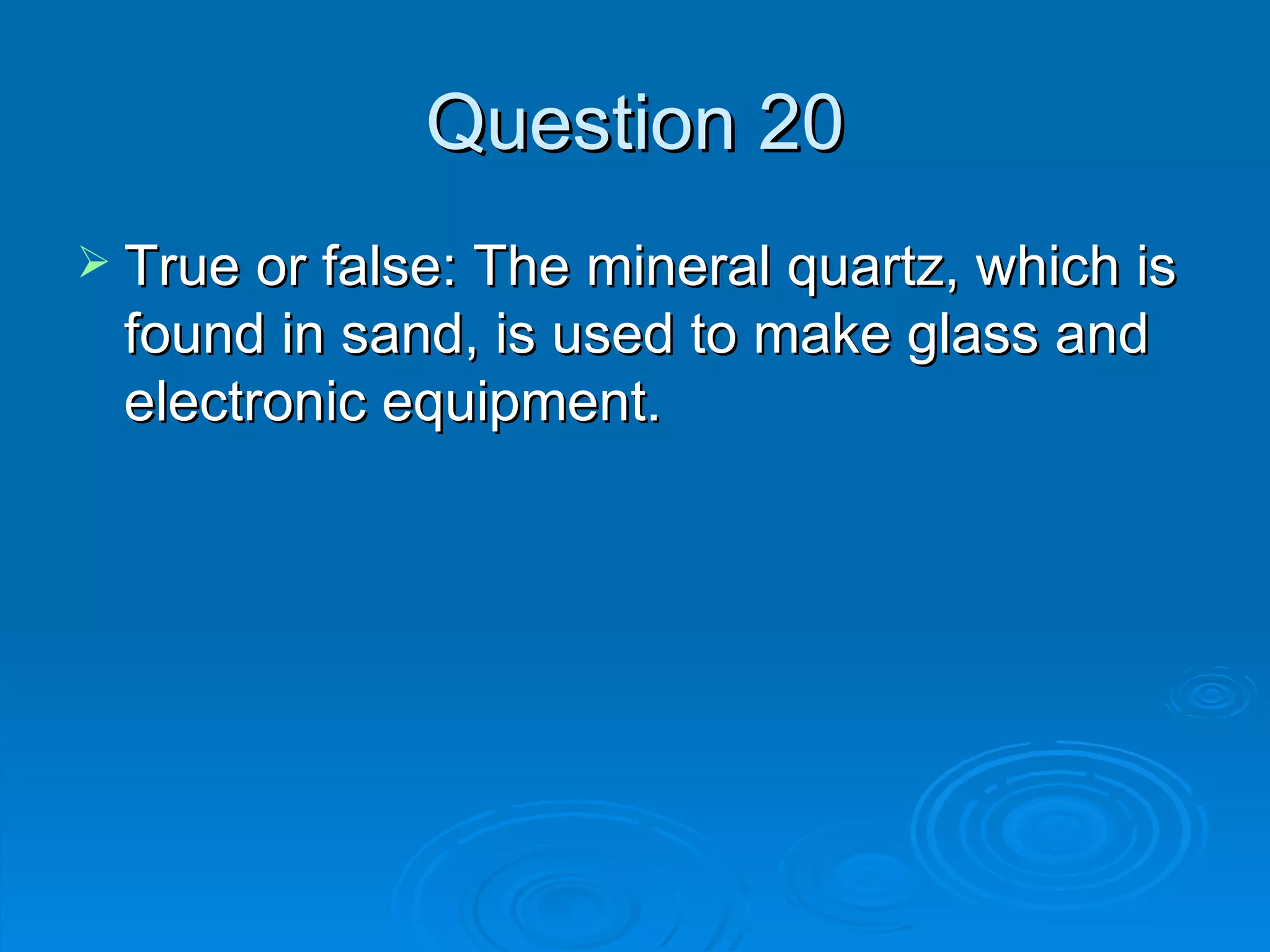 Question 20 True or false: The mineral quartz, which is found in sand, is used to make glass and electronic equipment. 