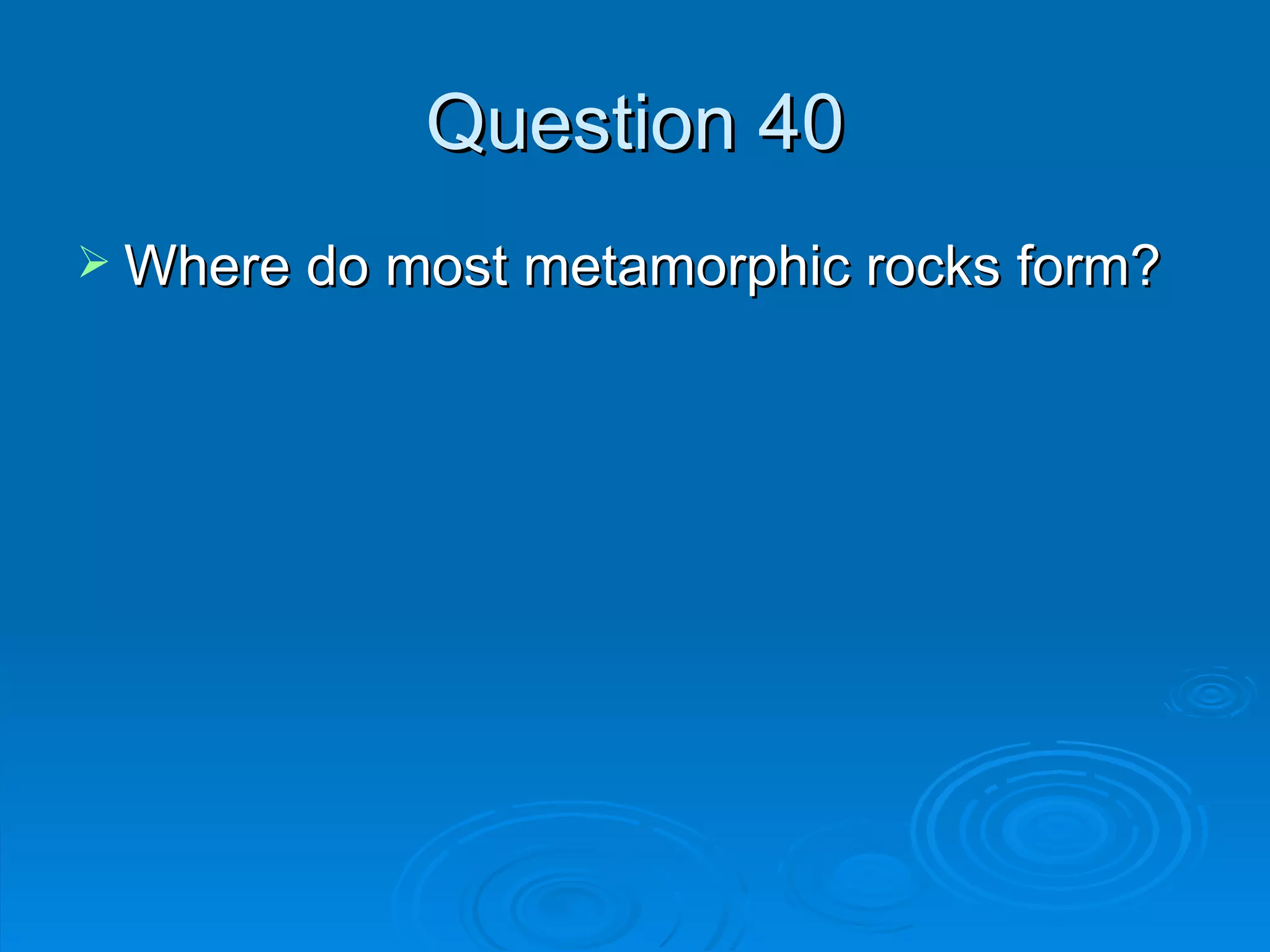Question 40 Where do most metamorphic rocks form? 