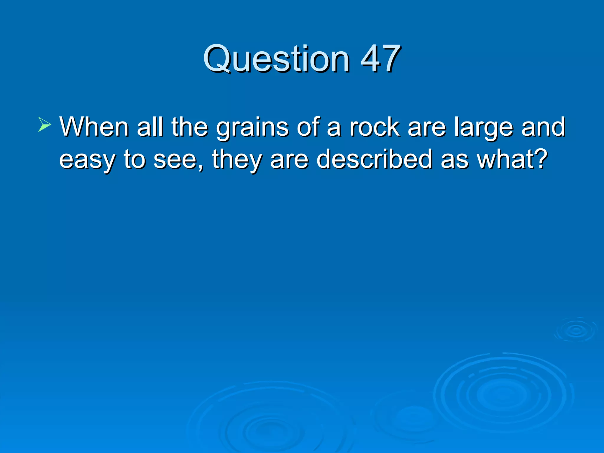 Question 47 When all the grains of a rock are large and easy to see, they are described as what? 