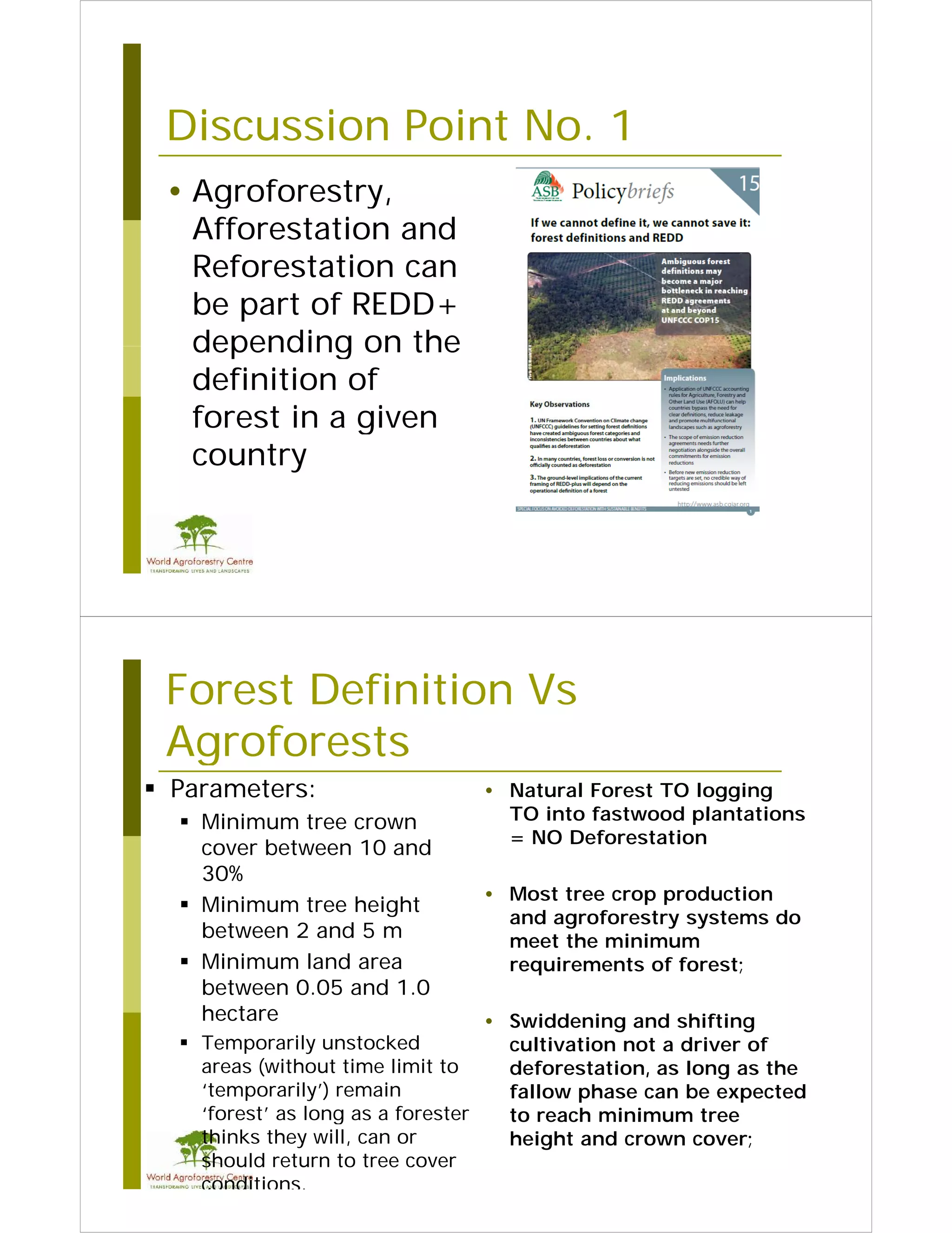 Discussion Point No. 1
                  No
 • Agroforestry
   Agroforestry,
   Afforestation and
   Reforestation can
   be part of REDD+
   depending on the
   definition of
   forest in a given
   country




 Forest Definition Vs
 Agroforests
 Parameters:                        • Natural Forest TO logging
   Minimum tree crown                 TO into fastwood plantations
                                       = NO Deforestation
    cover between 10 and
    30%
                                     • Most tree crop production
                                                         d    i
   Minimum tree height
                                       and agroforestry systems do
    between 2 and 5 m                  meet the minimum
   Minimum land area                  requirements of forest;
    between 0.05 and 1.0
    hectare                          • Swiddening and shifting
   T
    Temporarily unstocked
               il     t k d            cultivation not a d i
                                          l i  i         driver of
                                                                 f
    areas (without time limit to       deforestation, as long as the
    ‘temporarily’) remain              fallow phase can be expected
    ‘forest’ as long as a forester
     forest                            to reach minimum tree
    thinks they will, can or           height and crown cover;
    should return to tree cover
    conditions.
 
