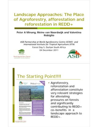 Landscape Approaches: The Place
of Agroforestry, afforestation and
   Agroforestry
     reforestation in REDD+
 Peter A Minang, Meine van Noordwijk and Valentina
                      Robiglio

   ASB Partnership at World Agroforestry Centre (ICRAF) and
      International Institute for Tropical Agriculture (IITA)
               Forest Day 5, Durban South Africa
                       04 December 2011




 The Starting Point!!!!
                               • Agroforestry,
                                 reforestation and
                                 afforestation constitute
                                 very relevant strategies
                                 for alleviating
                                 pressures on f forests
                                                     t
                                 and significantly
                                 contributing to REDD+
                                 co-benefits in a
                                 landscape approach to
                                          p pp
                                 REDD+.
 