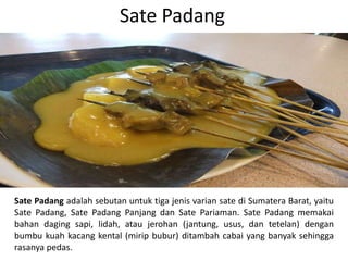 Sate Padang
Sate Padang adalah sebutan untuk tiga jenis varian sate di Sumatera Barat, yaitu
Sate Padang, Sate Padang Panjang dan Sate Pariaman. Sate Padang memakai
bahan daging sapi, lidah, atau jerohan (jantung, usus, dan tetelan) dengan
bumbu kuah kacang kental (mirip bubur) ditambah cabai yang banyak sehingga
rasanya pedas.
 