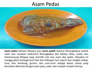 Asam Pedas
Asam pedas (bahasa Melayu) atau asam padeh (bahasa Minangkabau) adalah
salah satu masakan tradisional Minangkabau dan Melayu (Riau, Jambi, dan
Semenanjung Malaya) yang memiliki cita rasa asam dan pedas. Masakan ini
menggunakan berbagai jenis ikan dan hidangan laut seperti ikan tongkol, kakap,
tuna, Ikan kembung, gurami, dan cumi-cumi sebagai bahan utama yang
kemudian dibumbui dengan asam jawa, cabai, dan rempah-rempah lainnya.
 