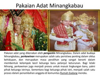 Pakaian Adat Minangkabau
Pakaian adat yang dikenakan oleh pengantin Minangkabau. Dalam adat budaya
Minangkabau, perkawinan merupakan salah satu peristiwa penting dalam siklus
kehidupan, dan merupakan masa peralihan yang sangat berarti dalam
membentuk kelompok kecil keluarga baru pelanjut keturunan. Bagi lelaki
Minang, perkawinan juga menjadi proses untuk masuk lingkungan baru, yakni
pihak keluarga istrinya. Sementara bagi keluarga pihak istri, menjadi salah satu
proses dalam penambahan anggota di komunitas Rumah Gadang mereka.
 