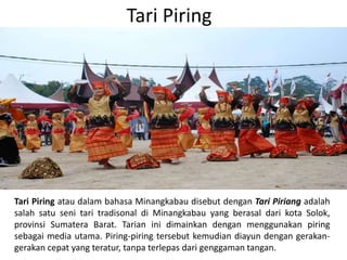Tari Piring
Tari Piring atau dalam bahasa Minangkabau disebut dengan Tari Piriang adalah
salah satu seni tari tradisonal di Minangkabau yang berasal dari kota Solok,
provinsi Sumatera Barat. Tarian ini dimainkan dengan menggunakan piring
sebagai media utama. Piring-piring tersebut kemudian diayun dengan gerakan-
gerakan cepat yang teratur, tanpa terlepas dari genggaman tangan.
 