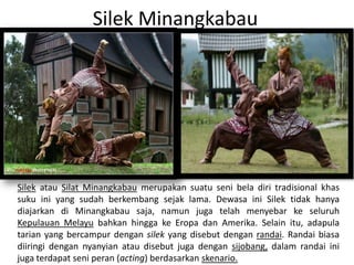 Silek Minangkabau
Silek atau Silat Minangkabau merupakan suatu seni bela diri tradisional khas
suku ini yang sudah berkembang sejak lama. Dewasa ini Silek tidak hanya
diajarkan di Minangkabau saja, namun juga telah menyebar ke seluruh
Kepulauan Melayu bahkan hingga ke Eropa dan Amerika. Selain itu, adapula
tarian yang bercampur dengan silek yang disebut dengan randai. Randai biasa
diiringi dengan nyanyian atau disebut juga dengan sijobang, dalam randai ini
juga terdapat seni peran (acting) berdasarkan skenario.
 