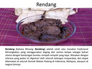 Rendang
Rendang (bahasa Minang: Randang) adalah salah satu masakan tradisional
Minangkabau yang menggunakan daging dan santan kelapa sebagai bahan
utama dengan kandungan bumbu rempah-rempah yang kaya. Masakan dengan
citarasa yang pedas ini digemari oleh seluruh kalangan masyarakat, dan dapat
ditemukan di seluruh Rumah Makan Padang di Indonesia, Malaysia, ataupun di
negara lainnya.
 