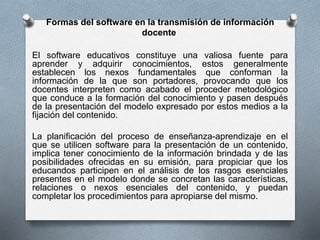 Formas del software en la transmisión de información
docente
El software educativos constituye una valiosa fuente para
aprender y adquirir conocimientos, estos generalmente
establecen los nexos fundamentales que conforman la
información de la que son portadores, provocando que los
docentes interpreten como acabado el proceder metodológico
que conduce a la formación del conocimiento y pasen después
de la presentación del modelo expresado por estos medios a la
fijación del contenido.
La planificación del proceso de enseñanza-aprendizaje en el
que se utilicen software para la presentación de un contenido,
implica tener conocimiento de la información brindada y de las
posibilidades ofrecidas en su emisión, para propiciar que los
educandos participen en el análisis de los rasgos esenciales
presentes en el modelo donde se concretan las características,
relaciones o nexos esenciales del contenido, y puedan
completar los procedimientos para apropiarse del mismo.
 