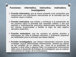 Funciones: informativa, instructiva, motivadora,
investigadora
O Función informativa: que el mismo presente unos contenidos que
proporcionen una información estructurada en la actividad que los
usuarios vayan a realizar.
O Función instructiva: que orienta y contribuye a la preparación de
los usuarios sobre la actividad que necesiten realizar, o sea que
explícita o implícitamente promueva determinadas actuaciones de
los mismos encaminadas a facilitar el logro de este objetivo
educativo específico.
O Función motivadora: que los usuarios se sienten atraídos e
interesados por todo el software educativo y finalmente adquieran
las habilidades para la actividad que desee realizar.
O Función investigadora: que ofrezca interesantes entornos donde
investigar: buscar determinadas informaciones, cambiar los valores
de las variables de un sistema, etc., como es la posibilidad de
acceder a otros sitios o páginas Web y le proporcione instrumentos
útiles para el desarrollo de trabajos de investigación que se realicen
básicamente al margen de la computadora.
 